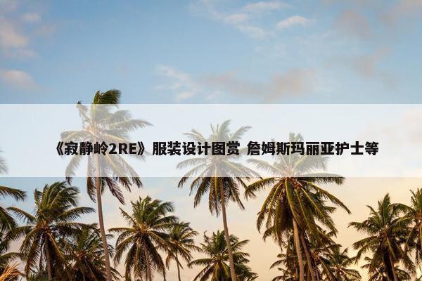 《寂静岭2RE》服装设计图赏 詹姆斯玛丽亚护士等