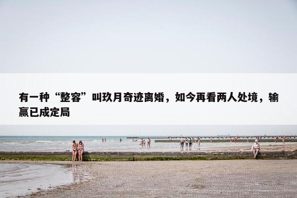 有一种“整容”叫玖月奇迹离婚，如今再看两人处境，输赢已成定局