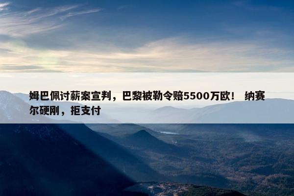 姆巴佩讨薪案宣判，巴黎被勒令赔5500万欧！ 纳赛尔硬刚，拒支付