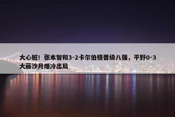 大心脏！张本智和3-2卡尔伯格晋级八强，平野0-3大藤沙月爆冷出局