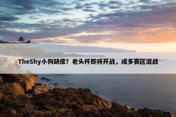 TheShy小狗缺席？老头杯即将开战，成多赛区混战