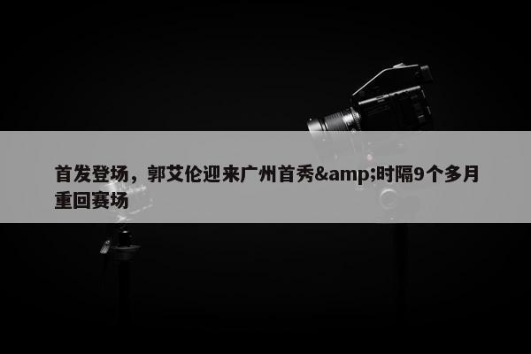 首发登场，郭艾伦迎来广州首秀&时隔9个多月重回赛场