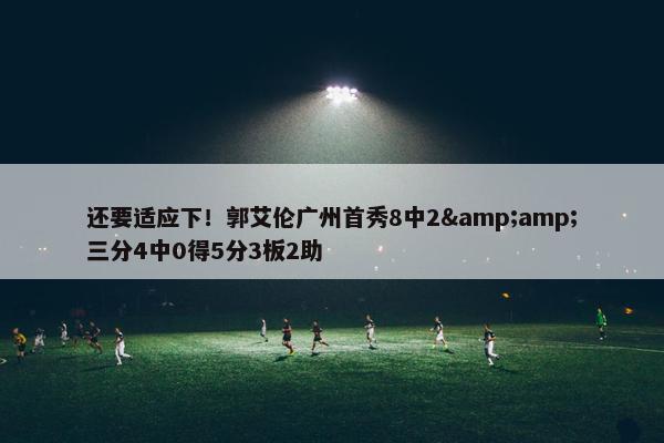 还要适应下！郭艾伦广州首秀8中2&amp;三分4中0得5分3板2助