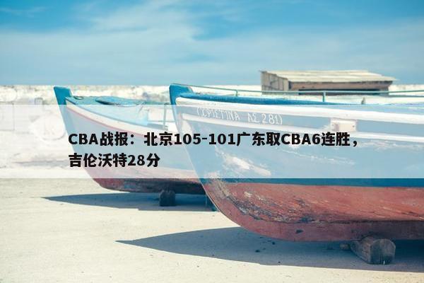 CBA战报：北京105-101广东取CBA6连胜，吉伦沃特28分