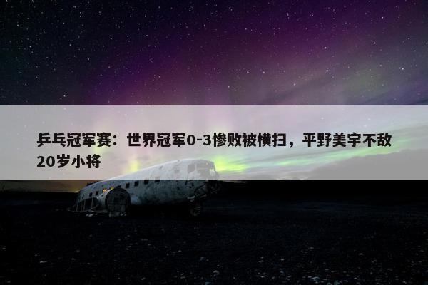 乒乓冠军赛：世界冠军0-3惨败被横扫，平野美宇不敌20岁小将