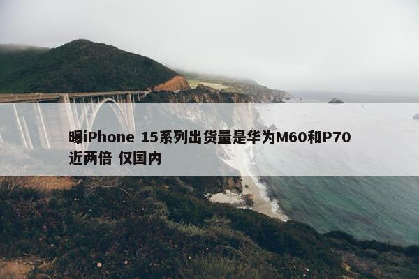 曝iPhone 15系列出货量是华为M60和P70近两倍 仅国内