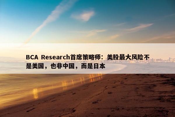 BCA Research首席策略师：美股最大风险不是美国，也非中国，而是日本