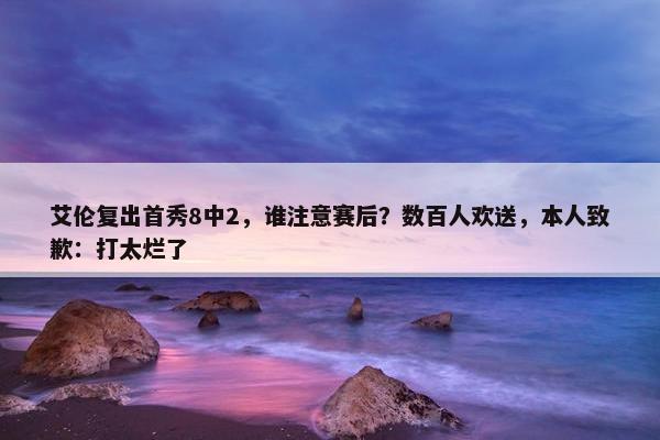 艾伦复出首秀8中2，谁注意赛后？数百人欢送，本人致歉：打太烂了