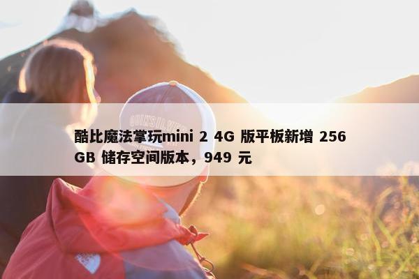 酷比魔法掌玩mini 2 4G 版平板新增 256GB 储存空间版本，949 元