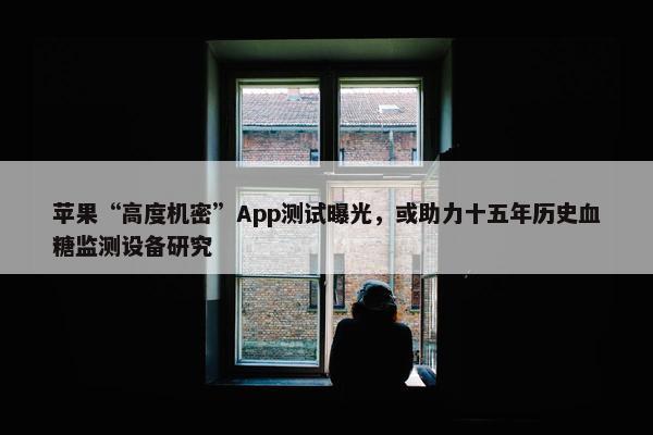 苹果“高度机密”App测试曝光，或助力十五年历史血糖监测设备研究