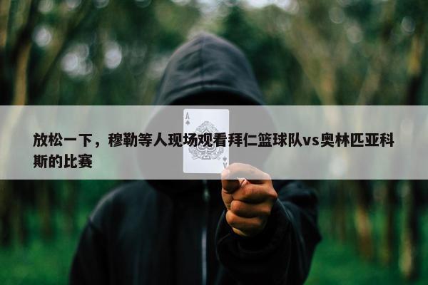 放松一下，穆勒等人现场观看拜仁篮球队vs奥林匹亚科斯的比赛