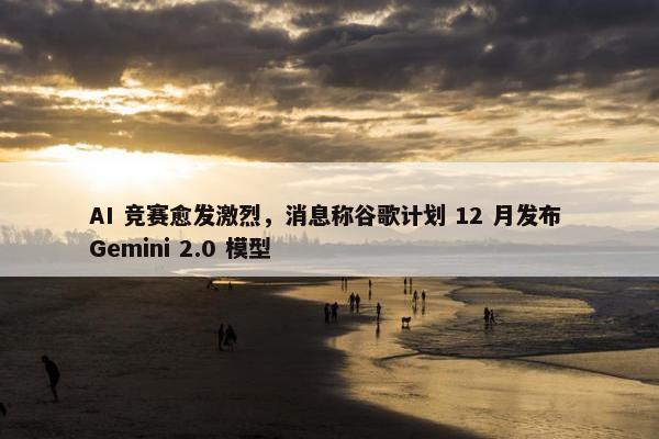 AI 竞赛愈发激烈，消息称谷歌计划 12 月发布 Gemini 2.0 模型