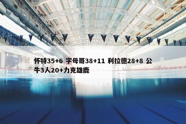 怀特35+6 字母哥38+11 利拉德28+8 公牛3人20+力克雄鹿