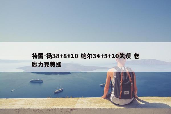 特雷-杨38+8+10 鲍尔34+5+10失误 老鹰力克黄蜂