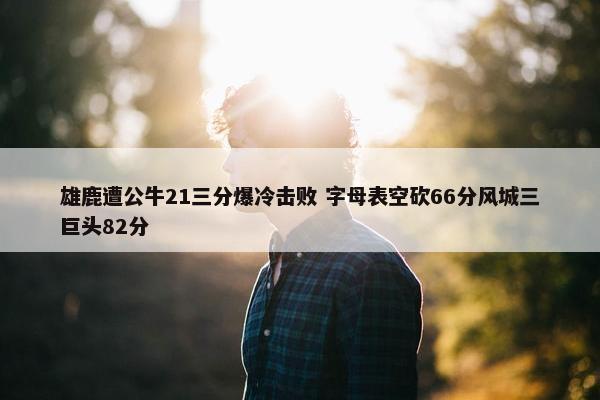 雄鹿遭公牛21三分爆冷击败 字母表空砍66分风城三巨头82分