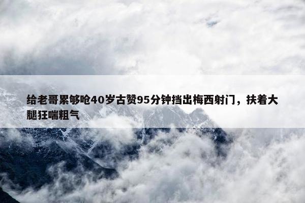 给老哥累够呛40岁古赞95分钟挡出梅西射门，扶着大腿狂喘粗气