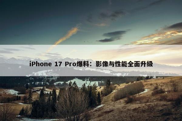 iPhone 17 Pro爆料：影像与性能全面升级