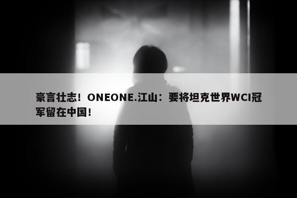 豪言壮志！ONEONE.江山：要将坦克世界WCI冠军留在中国！