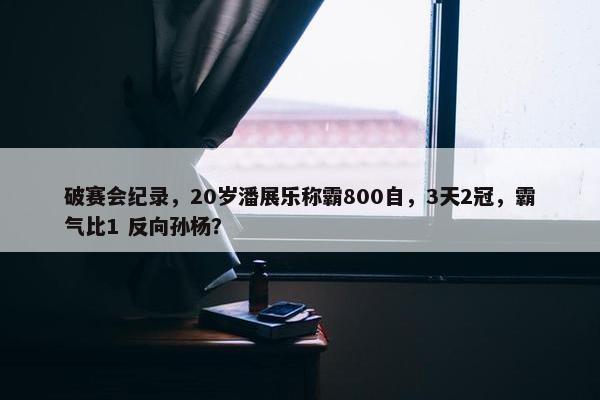 破赛会纪录，20岁潘展乐称霸800自，3天2冠，霸气比1 反向孙杨？