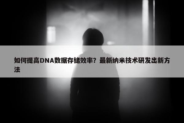 如何提高DNA数据存储效率？最新纳米技术研发出新方法