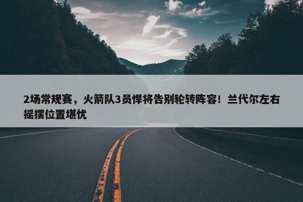 2场常规赛，火箭队3员悍将告别轮转阵容！兰代尔左右摇摆位置堪忧