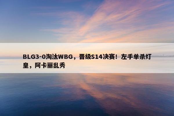 BLG3-0淘汰WBG，晋级S14决赛！左手单杀灯皇，阿卡丽乱秀