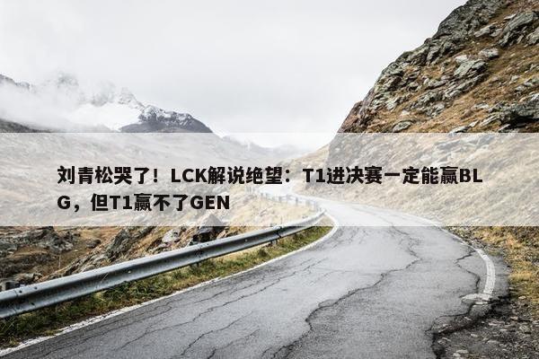 刘青松哭了！LCK解说绝望：T1进决赛一定能赢BLG，但T1赢不了GEN