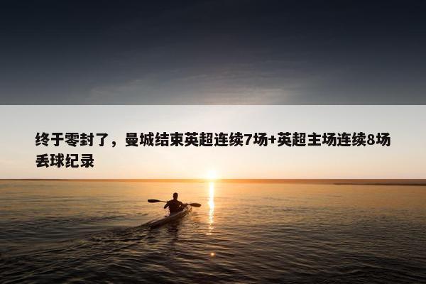 终于零封了，曼城结束英超连续7场+英超主场连续8场丢球纪录