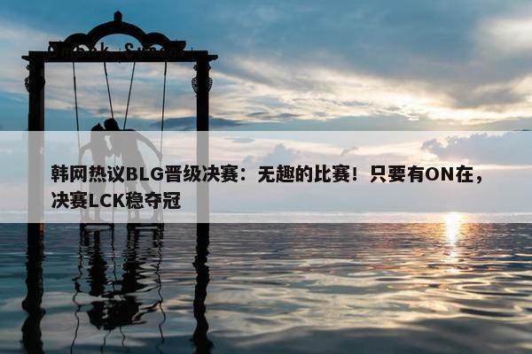 韩网热议BLG晋级决赛：无趣的比赛！只要有ON在，决赛LCK稳夺冠