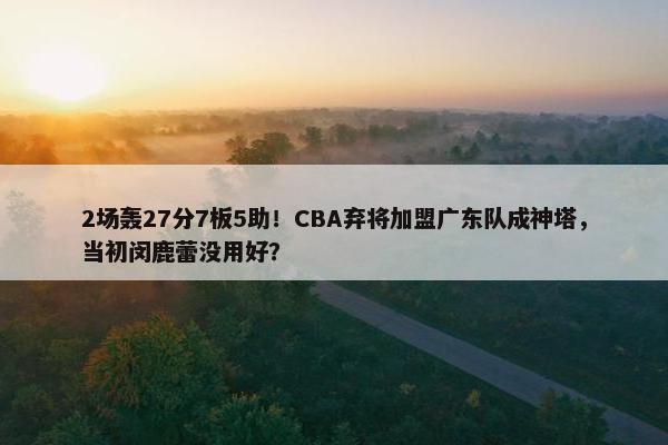 2场轰27分7板5助！CBA弃将加盟广东队成神塔，当初闵鹿蕾没用好？