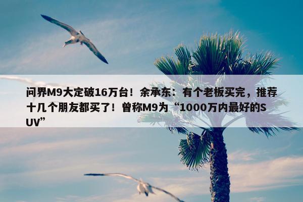 问界M9大定破16万台！余承东：有个老板买完，推荐十几个朋友都买了！曾称M9为“1000万内最好的SUV”