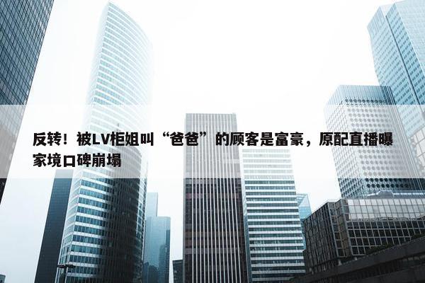 反转！被LV柜姐叫“爸爸”的顾客是富豪，原配直播曝家境口碑崩塌