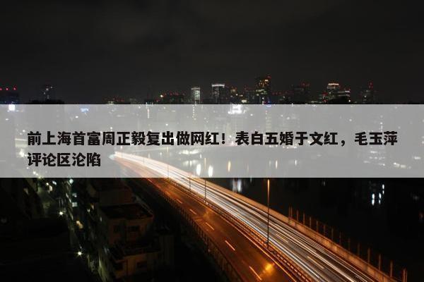 前上海首富周正毅复出做网红！表白五婚于文红，毛玉萍评论区沦陷