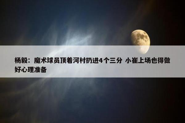 杨毅：魔术球员顶着河村扔进4个三分 小崔上场也得做好心理准备