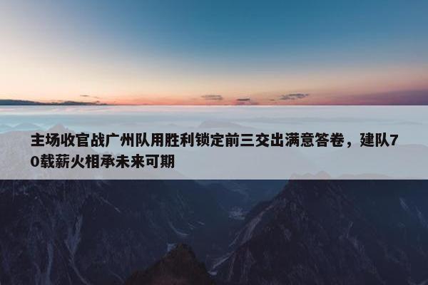 主场收官战广州队用胜利锁定前三交出满意答卷，建队70载薪火相承未来可期