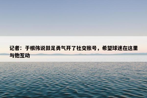 记者：于根伟说鼓足勇气开了社交账号，希望球迷在这里与他互动