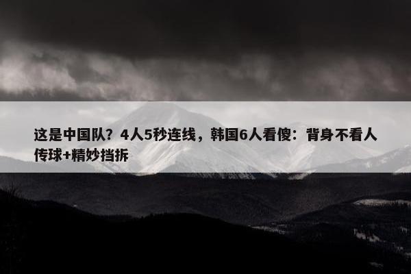 这是中国队？4人5秒连线，韩国6人看傻：背身不看人传球+精妙挡拆