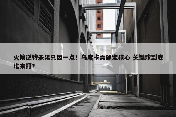 火箭逆转未果只因一点！乌度卡需确定核心 关键球到底谁来打？