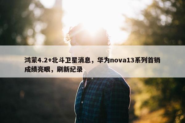 鸿蒙4.2+北斗卫星消息，华为nova13系列首销成绩亮眼，刷新纪录