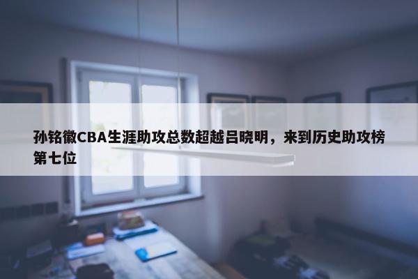 孙铭徽CBA生涯助攻总数超越吕晓明，来到历史助攻榜第七位