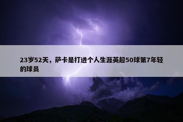 23岁52天，萨卡是打进个人生涯英超50球第7年轻的球员