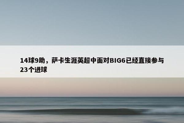 14球9助，萨卡生涯英超中面对BIG6已经直接参与23个进球