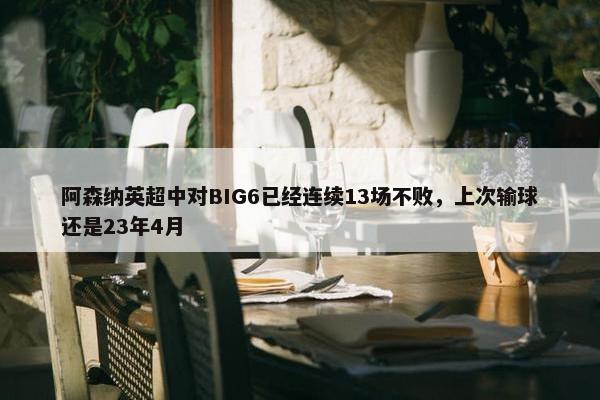 阿森纳英超中对BIG6已经连续13场不败，上次输球还是23年4月