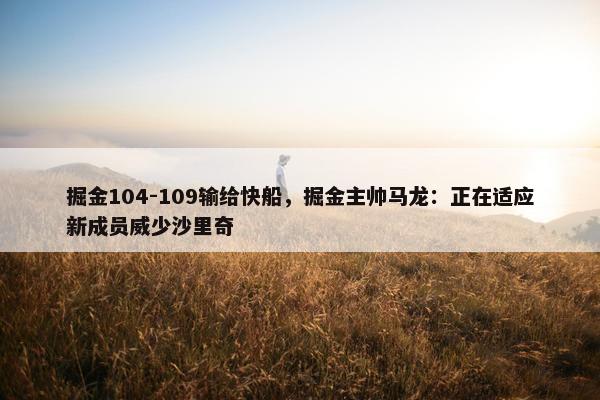 掘金104-109输给快船，掘金主帅马龙：正在适应新成员威少沙里奇