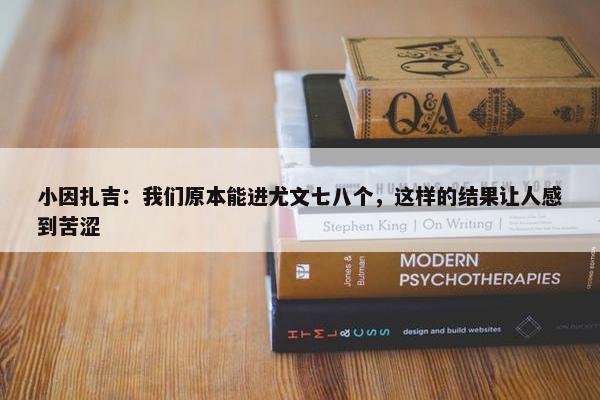 小因扎吉：我们原本能进尤文七八个，这样的结果让人感到苦涩