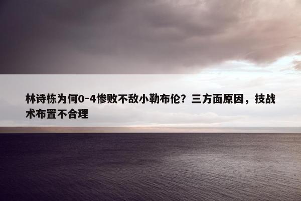 林诗栋为何0-4惨败不敌小勒布伦？三方面原因，技战术布置不合理