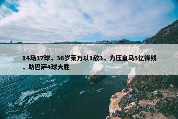 14场17球，36岁莱万以1敌3，力压皇马5亿锋线，助巴萨4球大胜