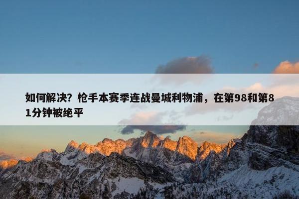 如何解决？枪手本赛季连战曼城利物浦，在第98和第81分钟被绝平