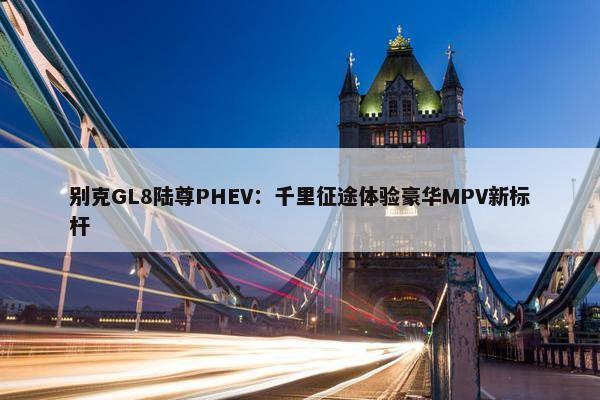 别克GL8陆尊PHEV：千里征途体验豪华MPV新标杆