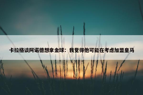 卡拉格谈阿诺德想拿金球：我觉得他可能在考虑加盟皇马